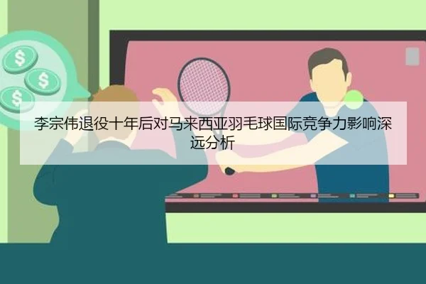 李宗伟退役十年后对马来西亚羽毛球国际竞争力影响深远分析
